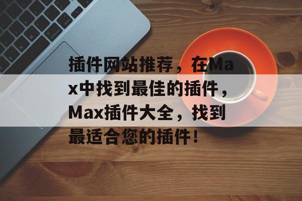 插件网站推荐,在Max中找到最佳的插件,Max插件大全,找到最适合您的插件! 插件网站推荐,在Max中找到最佳的插件,Max插件大全,找到最适合您的插件!