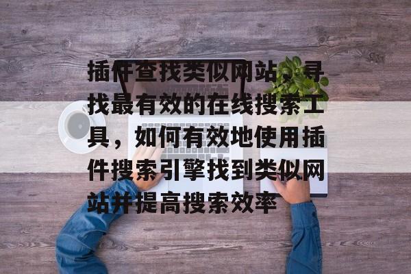 插件查找类似网站,寻找最有效的在线搜索工具,如何有效地使用插件搜索引擎找到类似网站并提高搜索效率 插件查找类似网站,寻找最有效的在线搜索工具,如何有效地使用插件搜索引擎找到类似网站并提高搜索效率