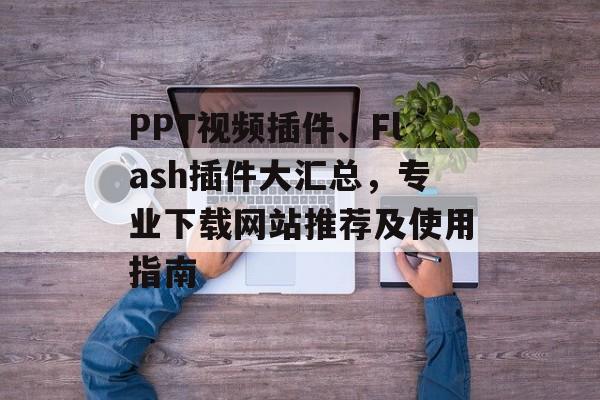 PPT视频插件、Flash插件大汇总，专业下载网站推荐及使用指南