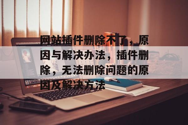 网站插件删除不了,原因与解决办法,插件删除,无法删除问题的原因及解决方法 网站插件删除不了,原因与解决办法,插件删除,无法删除问题的原因及解决方法
