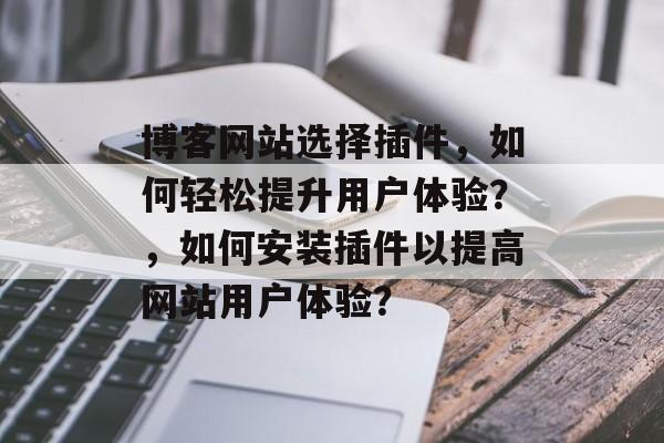 博客网站选择插件,如何轻松提升用户体验?,如何安装插件以提高网站用户体验? 博客网站选择插件,如何轻松提升用户体验?,如何安装插件以提高网站用户体验?