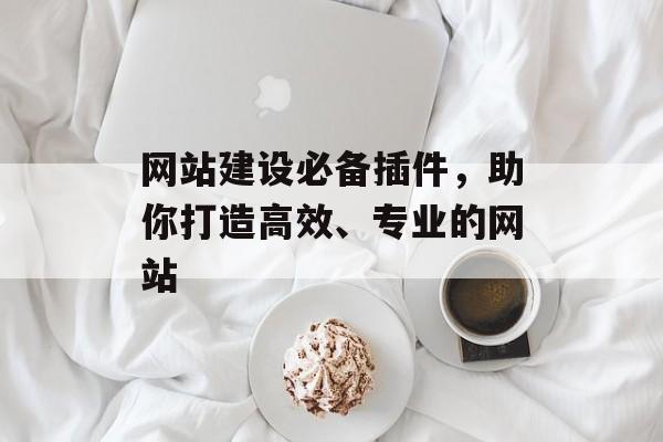 网站建设必备插件,助你打造高效、专业的网站 网站建设必备插件,助你打造高效、专业的网站