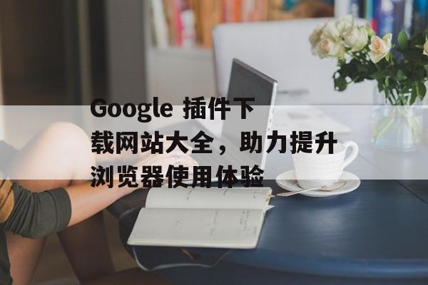 Google 插件下载网站大全,助力提升浏览器使用体验 Google 插件下载网站大全,助力提升浏览器使用体验