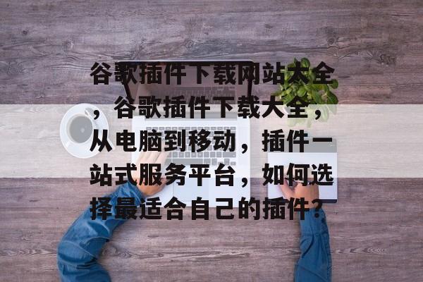 谷歌插件下载网站大全,谷歌插件下载大全,从电脑到移动,插件一站式服务平台,如何选择最适合自己的插件? 谷歌插件下载网站大全,谷歌插件下载大全,从电脑到移动,插件一站式服务平台,如何选择最适合自己的插件?