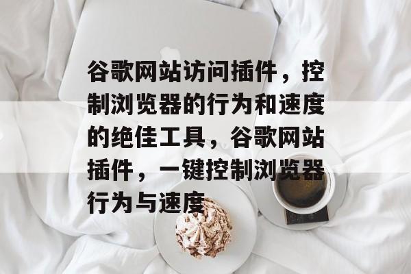 谷歌网站访问插件,控制浏览器的行为和速度的绝佳工具,谷歌网站插件,一键控制浏览器行为与速度 谷歌网站访问插件,控制浏览器的行为和速度的绝佳工具,谷歌网站插件,一键控制浏览器行为与速度