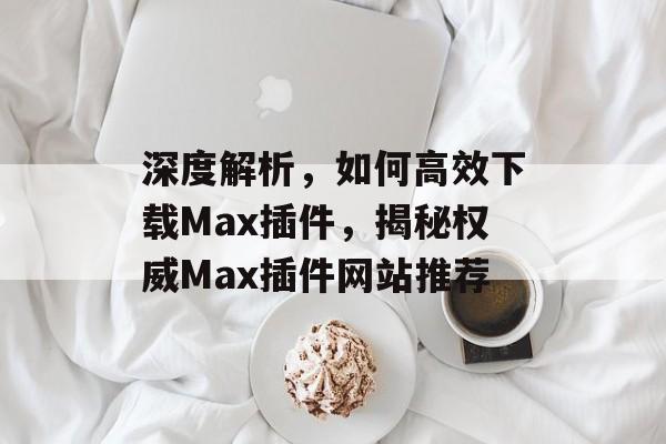 深度解析，如何高效下载Max插件，揭秘权威Max插件网站推荐