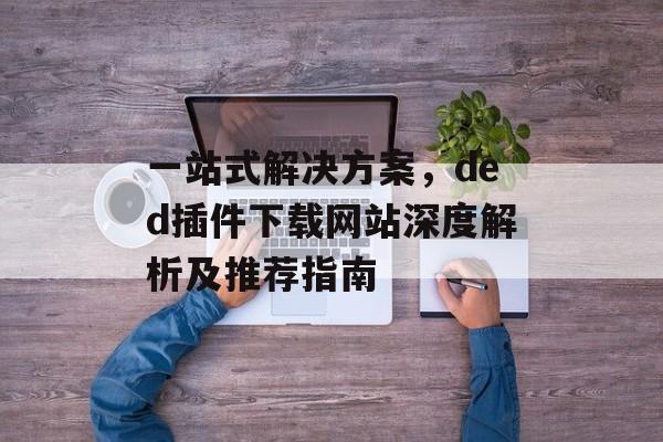 一站式解决方案,ded插件下载网站深度解析及推荐指南 一站式解决方案,ded插件下载网站深度解析及推荐指南