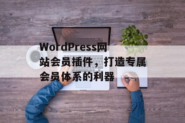 WordPress网站会员插件,打造专属会员体系的利器 WordPress网站会员插件,打造专属会员体系的利器