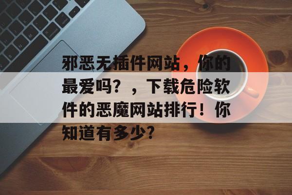 邪恶无插件网站,你的最爱吗?,下载危险软件的恶魔网站排行!你知道有多少? 邪恶无插件网站,你的最爱吗?,下载危险软件的恶魔网站排行!你知道有多少?