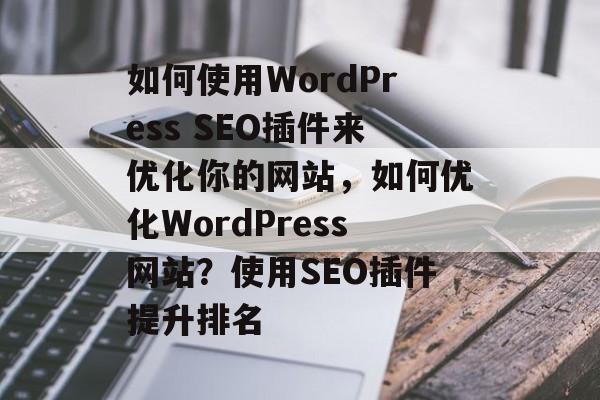 如何使用WordPress SEO插件来优化你的网站,如何优化WordPress网站?使用SEO插件提升排名 如何使用WordPress SEO插件来优化你的网站,如何优化WordPress网站?使用SEO插件提升排名