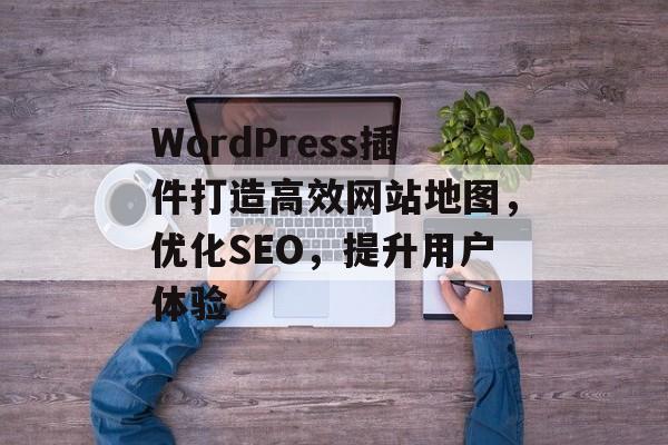 WordPress插件打造高效网站地图，优化SEO，提升用户体验
