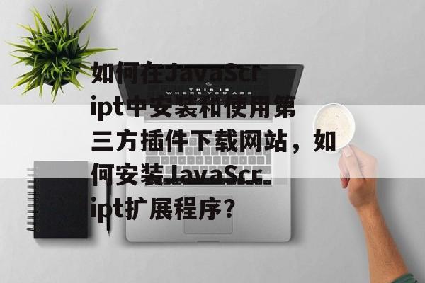 如何在JavaScript中安装和使用第三方插件下载网站，如何安装JavaScript扩展程序？