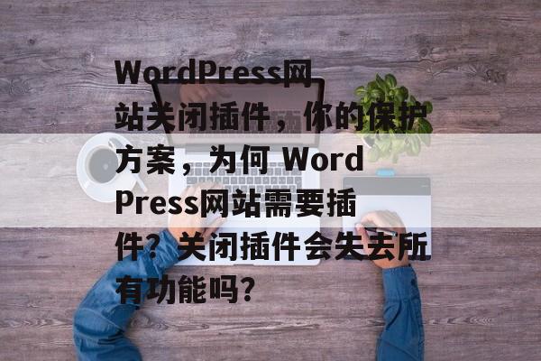 WordPress网站关闭插件，你的保护方案，为何 WordPress网站需要插件？关闭插件会失去所有功能吗？