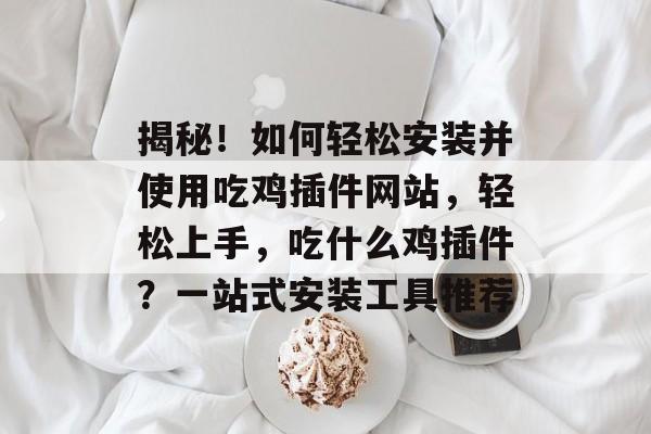 揭秘!如何轻松安装并使用吃鸡插件网站,轻松上手,吃什么鸡插件?一站式安装工具推荐 揭秘!如何轻松安装并使用吃鸡插件网站,轻松上手,吃什么鸡插件?一站式安装工具推荐