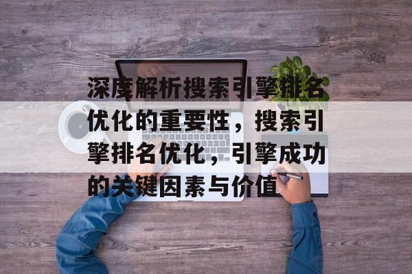 深度解析搜索引擎排名优化的重要性,搜索引擎排名优化,引擎成功的关键因素与价值 深度解析搜索引擎排名优化的重要性,搜索引擎排名优化,引擎成功的关键因素与价值