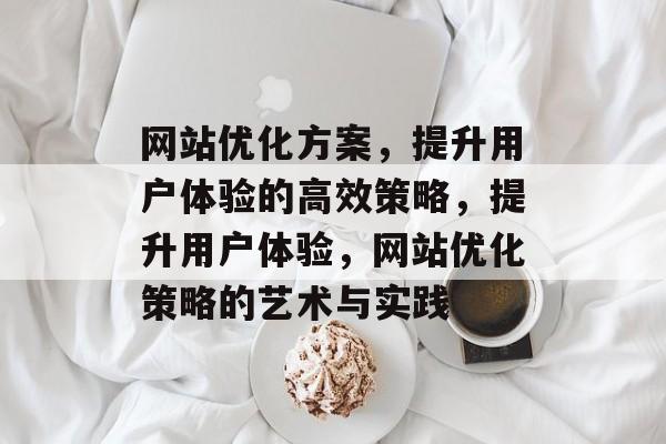 网站优化方案,提升用户体验的高效策略,提升用户体验,网站优化策略的艺术与实践 网站优化方案,提升用户体验的高效策略,提升用户体验,网站优化策略的艺术与实践