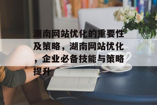 湖南网站优化的重要性及策略,湖南网站优化,企业必备技能与策略提升 湖南网站优化的重要性及策略,湖南网站优化,企业必备技能与策略提升