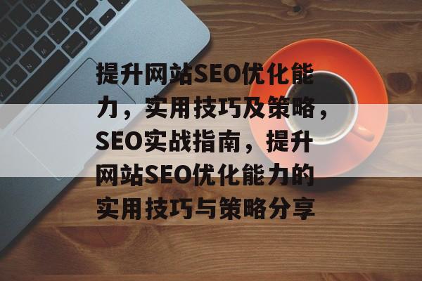 提升网站SEO优化能力,实用技巧及策略,SEO实战指南,提升网站SEO优化能力的实用技巧与策略分享 提升网站SEO优化能力,实用技巧及策略,SEO实战指南,提升网站SEO优化能力的实用技巧与策略分享