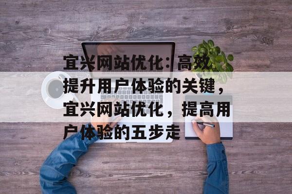 宜兴网站优化: 高效提升用户体验的关键，宜兴网站优化，提高用户体验的五步走