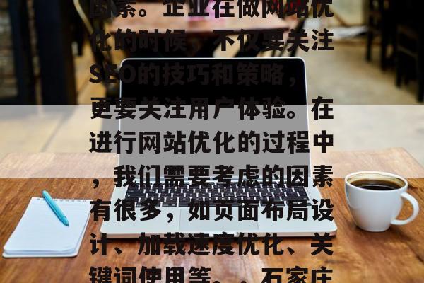 石家庄网站优化公司是提升企业网站流量、提高搜索引擎排名的重要因素。企业在做网站优化的时候，不仅要关注SEO的技巧和策略，更要关注用户体验。在进行网站优化的过程中，我们需要考虑的因素有很多，如页面布局设计、加载速度优化、关键词使用等。，石家庄网站优化，全方位分析网站流量、搜索引擎排名及用户体验。