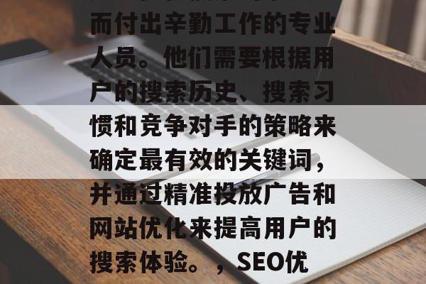 SEO网站优化专员,是为优化搜索引擎排名而付出辛勤工作的专业人员。他们需要根据用户的搜索历史、搜索习惯和竞争对手的策略来确定最有效的关键词,并通过精准投放广告和网站优化来提高用户的搜索体验。,SEO优化专员,提高搜索引擎排名的关键因素及策略 SEO网站优化专员,是为优化搜索引擎排名而付出辛勤工作的专业人员。他们需要根据用户的搜索历史、搜索习惯和竞争对手的策略来确定最有效的关键词,并通过精准投放广告和网站优化来提高用户的搜索体验。,SEO优化专员,提高搜索引擎排名的关键因素及策略