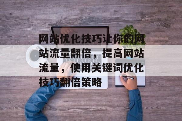网站优化技巧让你的网站流量翻倍,提高网站流量,使用关键词优化技巧翻倍策略 网站优化技巧让你的网站流量翻倍,提高网站流量,使用关键词优化技巧翻倍策略