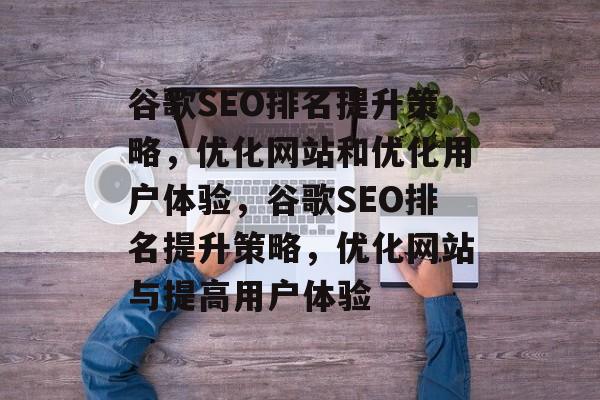 谷歌SEO排名提升策略,优化网站和优化用户体验,谷歌SEO排名提升策略,优化网站与提高用户体验 谷歌SEO排名提升策略,优化网站和优化用户体验,谷歌SEO排名提升策略,优化网站与提高用户体验