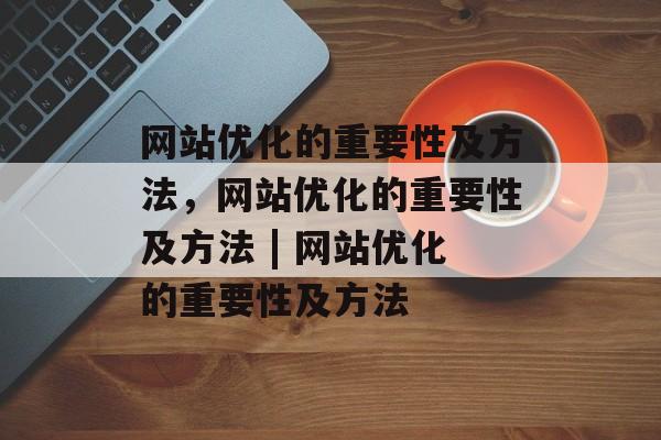 网站优化的重要性及方法,网站优化的重要性及方法 | 网站优化的重要性及方法 网站优化的重要性及方法,网站优化的重要性及方法 | 网站优化的重要性及方法