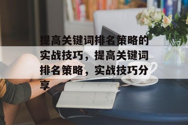 提高关键词排名策略的实战技巧,提高关键词排名策略,实战技巧分享 提高关键词排名策略的实战技巧,提高关键词排名策略,实战技巧分享