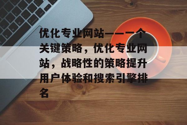 优化专业网站——一个关键策略,优化专业网站,战略性的策略提升用户体验和搜索引擎排名 优化专业网站——一个关键策略,优化专业网站,战略性的策略提升用户体验和搜索引擎排名
