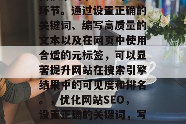 优化网站搜索优化是提高搜索引擎排名的重要环节。通过设置正确的关键词、编写高质量的文本以及在网页中使用合适的元标签,可以显著提升网站在搜索引擎结果中的可见度和排名。,优化网站SEO,设置正确的关键词,写高质量的内容,使用合适的元标签 优化网站搜索优化是提高搜索引擎排名的重要环节。通过设置正确的关键词、编写高质量的文本以及在网页中使用合适的元标签,可以显著提升网站在搜索引擎结果中的可见度和排名。,优化网站SEO,设置正确的关键词,写高质量的内容,使用合适的元标签