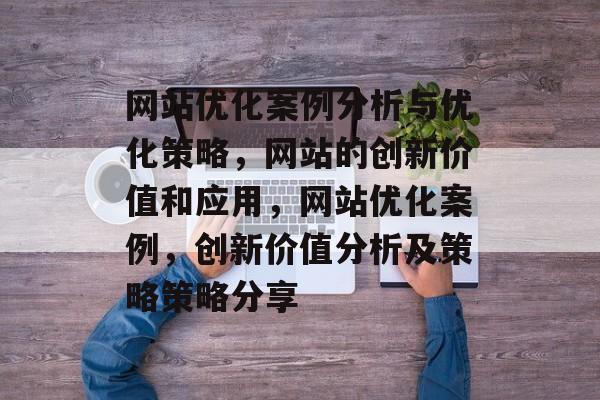 网站优化案例分析与优化策略,网站的创新价值和应用,网站优化案例,创新价值分析及策略策略分享 网站优化案例分析与优化策略,网站的创新价值和应用,网站优化案例,创新价值分析及策略策略分享