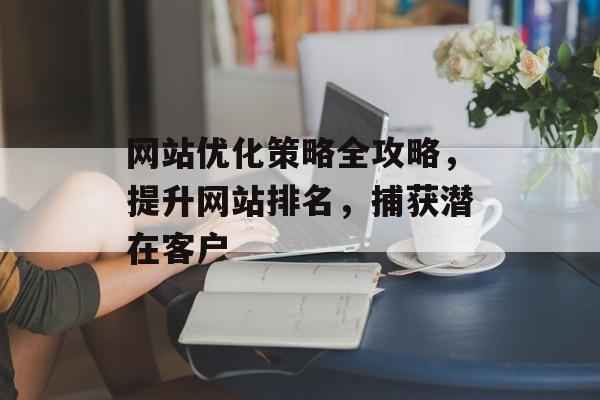 网站优化策略全攻略,提升网站排名,捕获潜在客户 网站优化策略全攻略,提升网站排名,捕获潜在客户