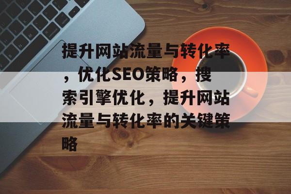 提升网站流量与转化率，优化SEO策略，搜索引擎优化，提升网站流量与转化率的关键策略