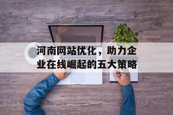 河南网站优化,助力企业在线崛起的五大策略 河南网站优化,助力企业在线崛起的五大策略