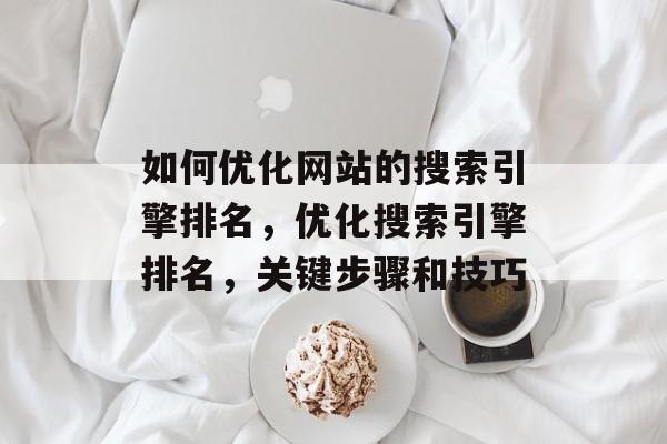 如何优化网站的搜索引擎排名,优化搜索引擎排名,关键步骤和技巧 如何优化网站的搜索引擎排名,优化搜索引擎排名,关键步骤和技巧