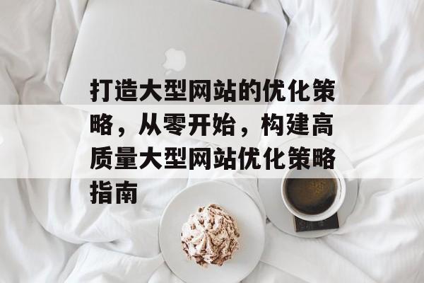 打造大型网站的优化策略,从零开始,构建高质量大型网站优化策略指南 打造大型网站的优化策略,从零开始,构建高质量大型网站优化策略指南