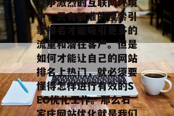 石家庄网络营销团队为您打造了专业的SEO网站优化服务!在如今竞争激烈的互联网环境中,只有精准的搜索引擎排名才能吸引更多的流量和潜在客户。但是如何才能让自己的网站排名上热门,就必须要懂得怎样进行有效的SEO优化工作。那么石家庄网站优化就是我们需要重点去探讨的话题。,石家庄SEO优化服务 石家庄网络营销团队为您打造了专业的SEO网站优化服务!在如今竞争激烈的互联网环境中,只有精准的搜索引擎排名才能吸引更多的流量和潜在客户。但是如何才能让自己的网站排名上热门,就必须要懂得怎样进行有效的SEO优化工作。那么石家庄网站优化就是我们需要重点去探讨的话题。,石家庄SEO优化服务