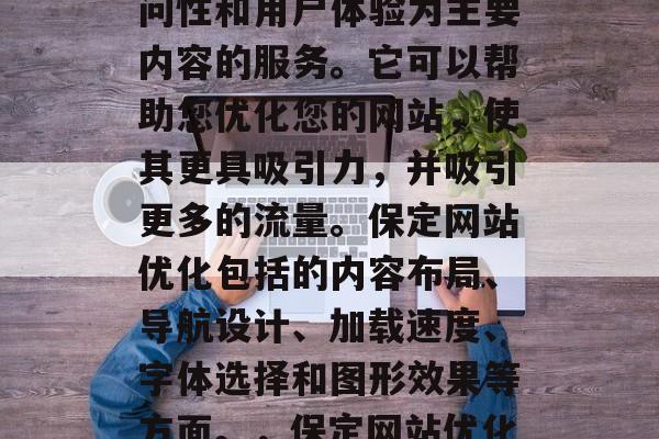 保定互联网网站优化是一种以提高网站的可访问性和用户体验为主要内容的服务。它可以帮助您优化您的网站,使其更具吸引力,并吸引更多的流量。保定网站优化包括的内容布局、导航设计、加载速度、字体选择和图形效果等方面。,保定网站优化,提升用户体验并吸引更多流量! 保定互联网网站优化是一种以提高网站的可访问性和用户体验为主要内容的服务。它可以帮助您优化您的网站,使其更具吸引力,并吸引更多的流量。保定网站优化包括的内容布局、导航设计、加载速度、字体选择和图形效果等方面。,保定网站优化,提升用户体验并吸引更多流量!