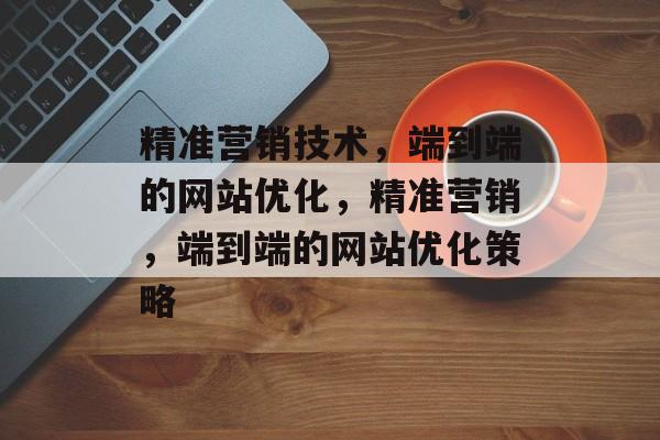 精准营销技术，端到端的网站优化，精准营销，端到端的网站优化策略
