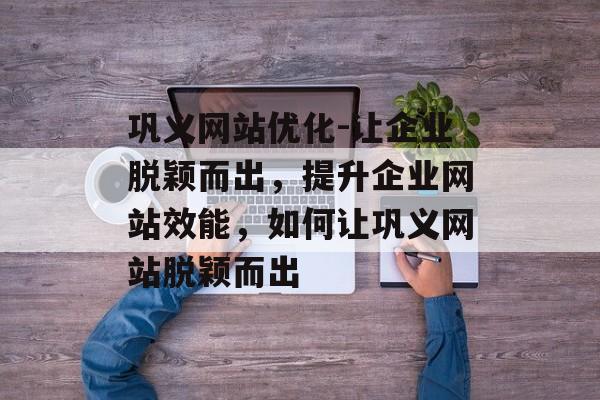 巩义网站优化-让企业脱颖而出,提升企业网站效能,如何让巩义网站脱颖而出 巩义网站优化-让企业脱颖而出,提升企业网站效能,如何让巩义网站脱颖而出