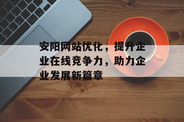 安阳网站优化，提升企业在线竞争力，助力企业发展新篇章