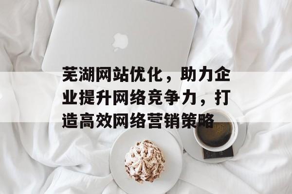 芜湖网站优化,助力企业提升网络竞争力,打造高效网络营销策略 芜湖网站优化,助力企业提升网络竞争力,打造高效网络营销策略