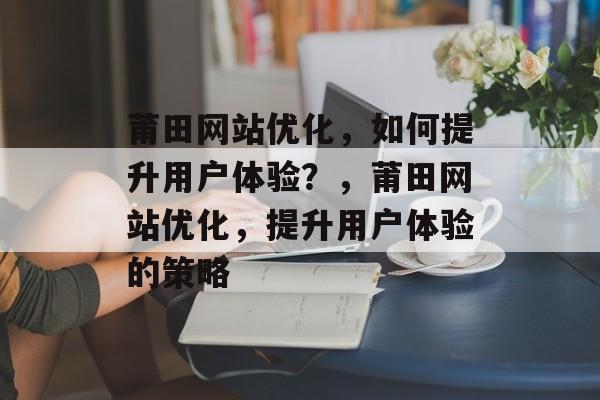 莆田网站优化,如何提升用户体验?,莆田网站优化,提升用户体验的策略 莆田网站优化,如何提升用户体验?,莆田网站优化,提升用户体验的策略