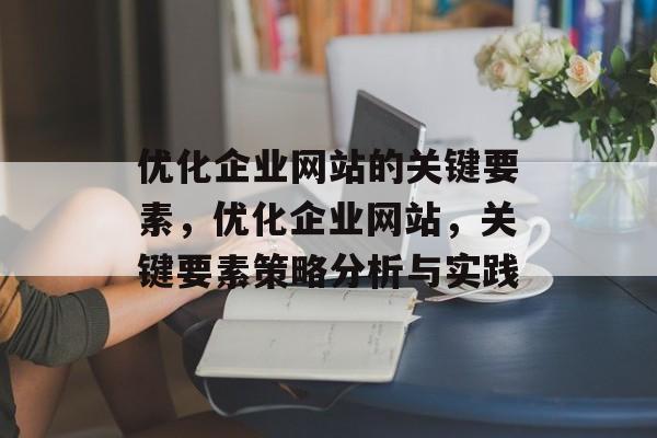 优化企业网站的关键要素,优化企业网站,关键要素策略分析与实践 优化企业网站的关键要素,优化企业网站,关键要素策略分析与实践