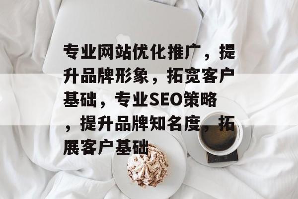 专业网站优化推广,提升品牌形象,拓宽客户基础,专业SEO策略,提升品牌知名度,拓展客户基础 专业网站优化推广,提升品牌形象,拓宽客户基础,专业SEO策略,提升品牌知名度,拓展客户基础