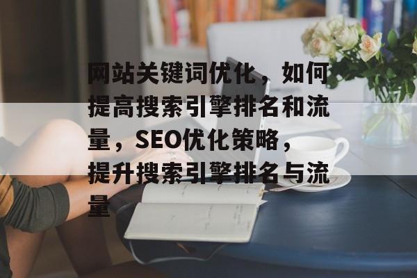 网站关键词优化,如何提高搜索引擎排名和流量,SEO优化策略,提升搜索引擎排名与流量 网站关键词优化,如何提高搜索引擎排名和流量,SEO优化策略,提升搜索引擎排名与流量