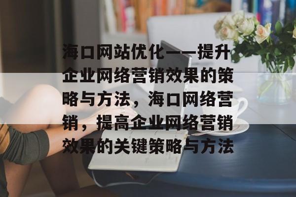 海口网站优化——提升企业网络营销效果的策略与方法,海口网络营销,提高企业网络营销效果的关键策略与方法 海口网站优化——提升企业网络营销效果的策略与方法,海口网络营销,提高企业网络营销效果的关键策略与方法