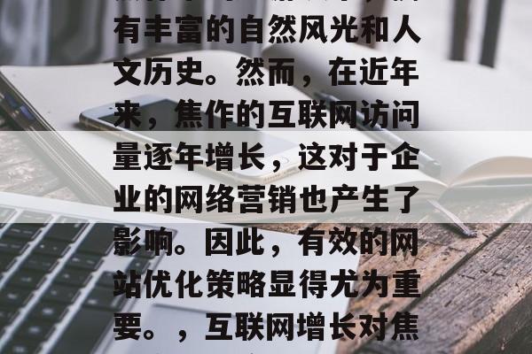 焦作是一个位于河南省焦作市的旅游城市,拥有丰富的自然风光和人文历史。然而,在近年来,焦作的互联网访问量逐年增长,这对于企业的网络营销也产生了影响。因此,有效的网站优化策略显得尤为重要。,互联网增长对焦作企业网络营销的影响及策略分析 焦作是一个位于河南省焦作市的旅游城市,拥有丰富的自然风光和人文历史。然而,在近年来,焦作的互联网访问量逐年增长,这对于企业的网络营销也产生了影响。因此,有效的网站优化策略显得尤为重要。,互联网增长对焦作企业网络营销的影响及策略分析