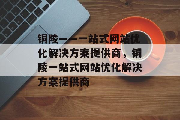铜陵——一站式网站优化解决方案提供商,铜陵一站式网站优化解决方案提供商 铜陵——一站式网站优化解决方案提供商,铜陵一站式网站优化解决方案提供商